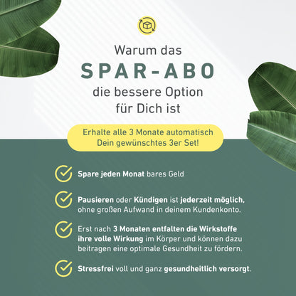 Warum das Spar-Abo die bessere Option für dich ist: Erhalte alle 3 Monate automatisch Dein gewünschtes 3er Set!

Vorteile: Spare jeden Monat bares Geld. Pausieren und Kündigen ist jederzeigt möglich – ohne großen Aufwand in deinem Kundenkonto. Erst nach 3 Monaten entfalten die Wirkstoffe ihre volle Wirkung im Körper und können dazu beitragen eine optimale Gesundheit zu fördern. Stressfrei voll und ganz gesundheitlich versorgt.